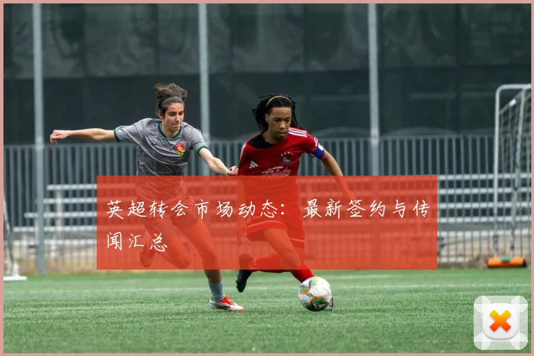 英超转会市场动态:最新签约与传闻汇总