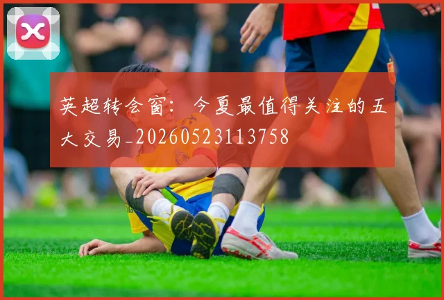 英超转会窗:今夏最值得关注的五大交易_20260523113758