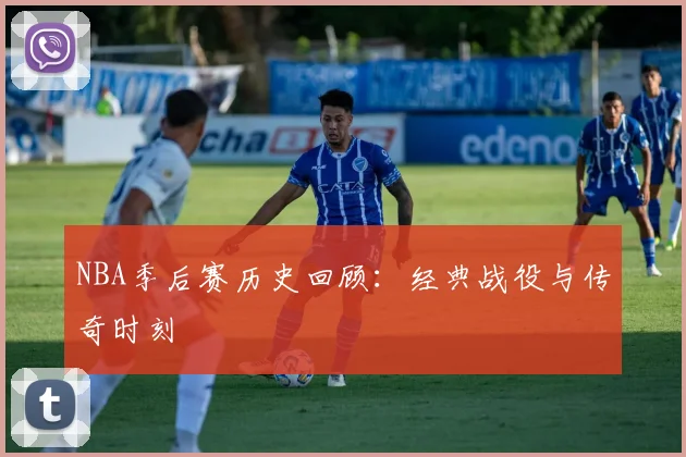 NBA季后赛历史回顾：经典战役与传奇时刻